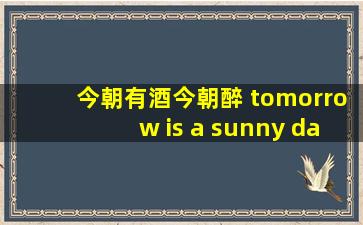 今朝有酒今朝醉 tomorrow is a sunny day